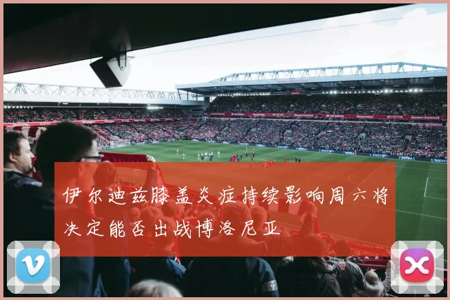 伊尔迪兹膝盖炎症持续影响周六将决定能否出战博洛尼亚
