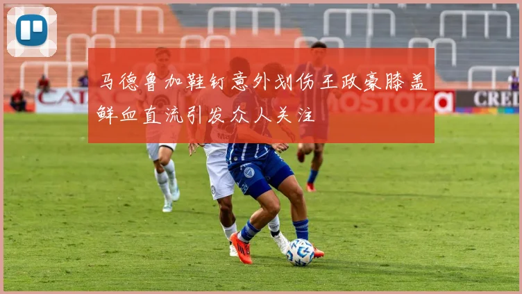 马德鲁加鞋钉意外划伤王政豪膝盖鲜血直流引发众人关注