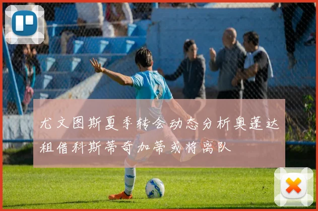 尤文图斯夏季转会动态分析奥蓬达租借科斯蒂奇加蒂或将离队