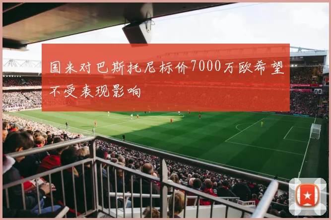国米对巴斯托尼标价7000万欧希望不受表现影响