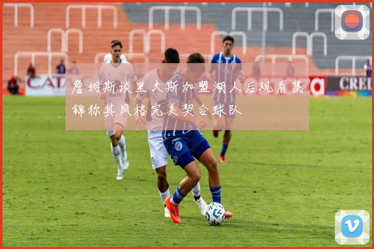 詹姆斯谈里夫斯加盟湖人后观看集锦称其风格完美契合球队