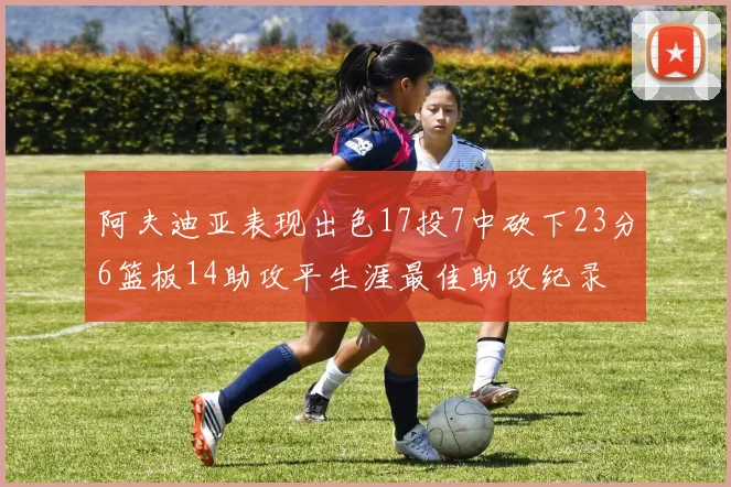 阿夫迪亚表现出色17投7中砍下23分6篮板14助攻平生涯最佳助攻纪录