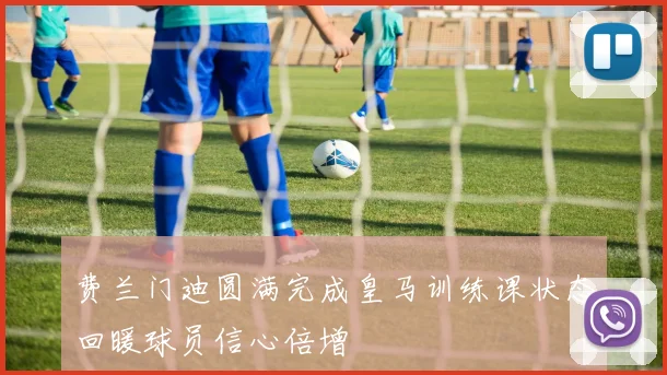 费兰门迪圆满完成皇马训练课状态回暖球员信心倍增