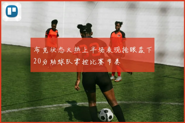 布克状态火热上半场表现抢眼轰下20分助球队掌控比赛节奏