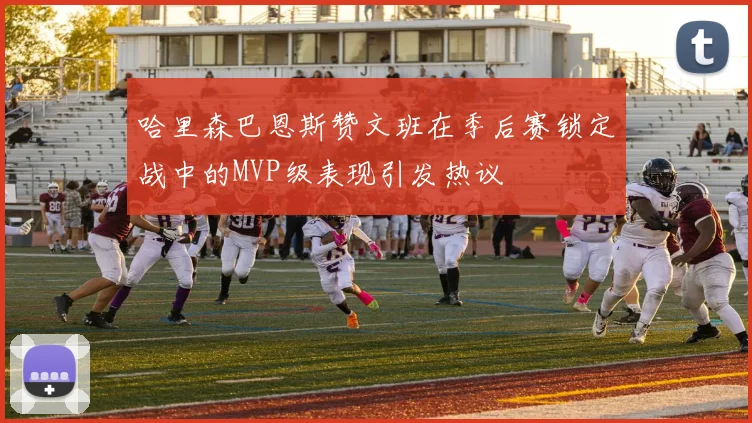 哈里森巴恩斯赞文班在季后赛锁定战中的MVP级表现引发热议
