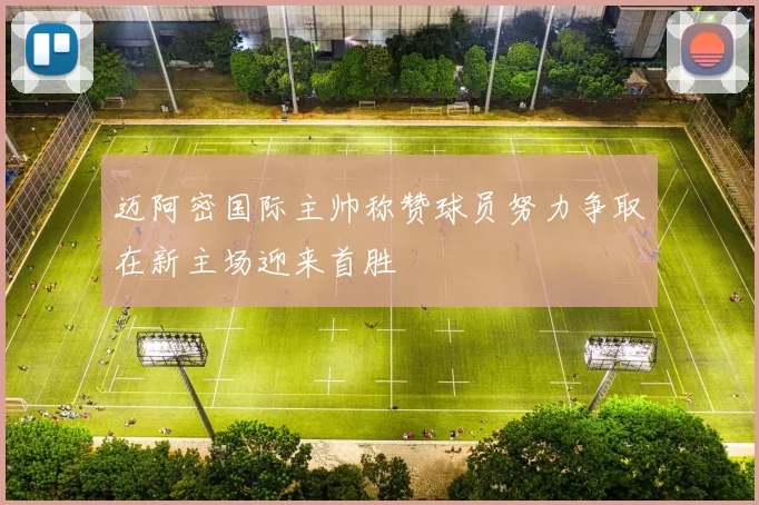 迈阿密国际主帅称赞球员努力争取在新主场迎来首胜
