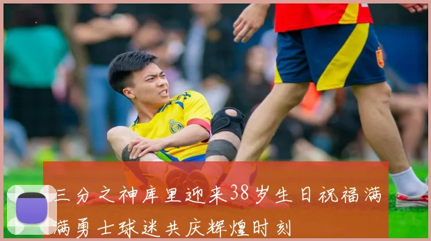 三分之神库里迎来38岁生日祝福满满勇士球迷共庆辉煌时刻
