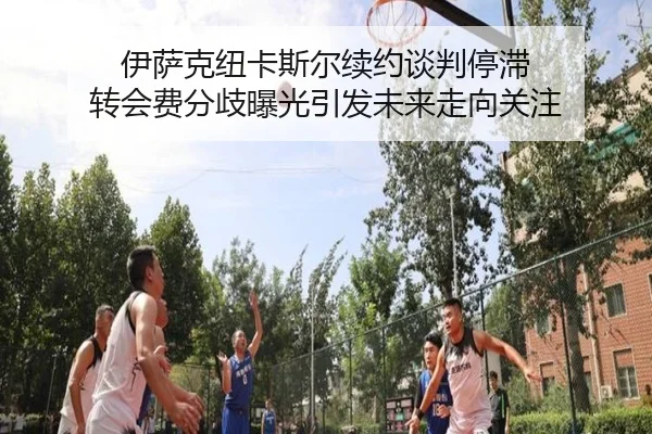 伊萨克纽卡斯尔续约谈判停滞 转会费分歧曝光引发未来走向关注
