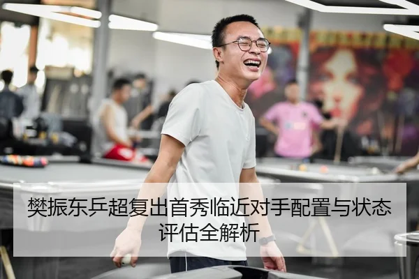 樊振东乒超复出首秀临近对手配置与状态评估全解析